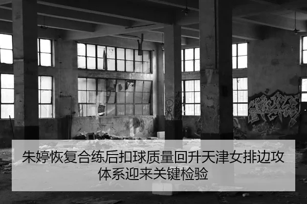 朱婷恢复合练后扣球质量回升天津女排边攻体系迎来关键检验