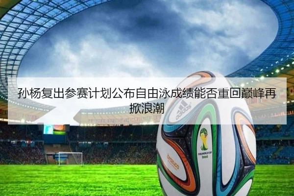孙杨复出参赛计划公布自由泳成绩能否重回巅峰再掀浪潮